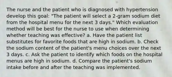 The nurse and the patient who is diagnosed with hypertension develop this goal: "The patient will select a 2-gram sodium diet from the hospital menu for the next 3 days." Which evaluation method will be best for the nurse to use when determining whether teaching was effective? a. Have the patient list substitutes for favorite foods that are high in sodium. b. Check the sodium content of the patient's menu choices over the next 3 days. c. Ask the patient to identify which foods on the hospital menus are high in sodium. d. Compare the patient's sodium intake before and after the teaching was implemented.