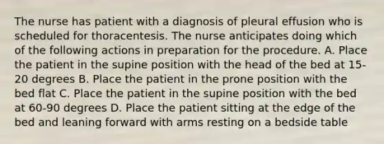 The nurse has patient with a diagnosis of pleural effusion who is scheduled for thoracentesis. The nurse anticipates doing which of the following actions in preparation for the procedure. A. Place the patient in the supine position with the head of the bed at 15-20 degrees B. Place the patient in the prone position with the bed flat C. Place the patient in the supine position with the bed at 60-90 degrees D. Place the patient sitting at the edge of the bed and leaning forward with arms resting on a bedside table