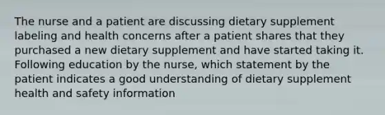 The nurse and a patient are discussing dietary supplement labeling and health concerns after a patient shares that they purchased a new dietary supplement and have started taking it. Following education by the nurse, which statement by the patient indicates a good understanding of dietary supplement health and safety information