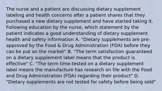 The nurse and a patient are discussing dietary supplement labeling and health concerns after a patient shares that they purchased a new dietary supplement and have started taking it. Following education by the nurse, which statement by the patient indicates a good understanding of dietary supplement health and safety information A. "Dietary supplements are pre-approved by the Food & Drug Administration (FDA) before they can be put on the market" B. "The term satisfaction guaranteed on a dietary supplement label means that the product is effective" C. "The term time-tested on a dietary supplement label means the manufacture has research on file with the Food and Drug Administration (FDA) regarding their product" D. "Dietary supplements are not tested for safety before being sold"