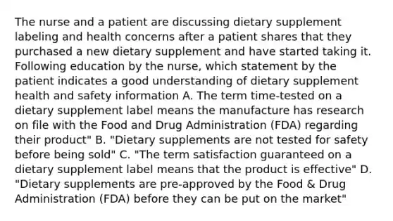 The nurse and a patient are discussing dietary supplement labeling and health concerns after a patient shares that they purchased a new dietary supplement and have started taking it. Following education by the nurse, which statement by the patient indicates a good understanding of dietary supplement health and safety information A. The term time-tested on a dietary supplement label means the manufacture has research on file with the Food and Drug Administration (FDA) regarding their product" B. "Dietary supplements are not tested for safety before being sold" C. "The term satisfaction guaranteed on a dietary supplement label means that the product is effective" D. "Dietary supplements are pre-approved by the Food & Drug Administration (FDA) before they can be put on the market"