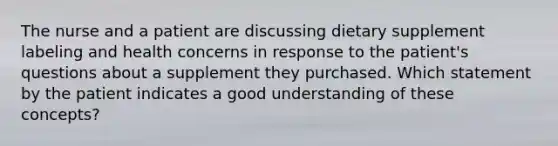 The nurse and a patient are discussing dietary supplement labeling and health concerns in response to the patient's questions about a supplement they purchased. Which statement by the patient indicates a good understanding of these concepts?