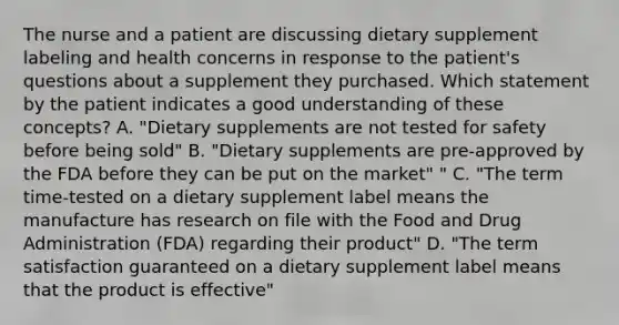 The nurse and a patient are discussing dietary supplement labeling and health concerns in response to the patient's questions about a supplement they purchased. Which statement by the patient indicates a good understanding of these concepts? A. "Dietary supplements are not tested for safety before being sold" B. "Dietary supplements are pre-approved by the FDA before they can be put on the market" " C. "The term time-tested on a dietary supplement label means the manufacture has research on file with the Food and Drug Administration (FDA) regarding their product" D. "The term satisfaction guaranteed on a dietary supplement label means that the product is effective"