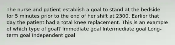 The nurse and patient establish a goal to stand at the bedside for 5 minutes prior to the end of her shift at 2300. Earlier that day the patient had a total knee replacement. This is an example of which type of goal? Immediate goal Intermediate goal Long-term goal Independent goal