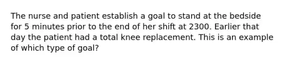 The nurse and patient establish a goal to stand at the bedside for 5 minutes prior to the end of her shift at 2300. Earlier that day the patient had a total knee replacement. This is an example of which type of goal?