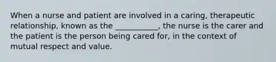 When a nurse and patient are involved in a caring, therapeutic relationship, known as the ___________, the nurse is the carer and the patient is the person being cared for, in the context of mutual respect and value.