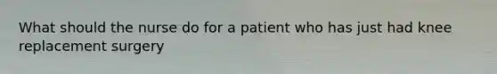 What should the nurse do for a patient who has just had knee replacement surgery