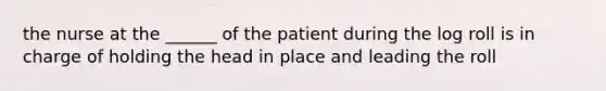 the nurse at the ______ of the patient during the log roll is in charge of holding the head in place and leading the roll