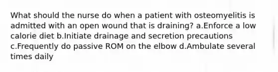 What should the nurse do when a patient with osteomyelitis is admitted with an open wound that is draining? a.Enforce a low calorie diet b.Initiate drainage and secretion precautions c.Frequently do passive ROM on the elbow d.Ambulate several times daily