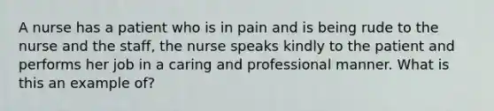 A nurse has a patient who is in pain and is being rude to the nurse and the staff, the nurse speaks kindly to the patient and performs her job in a caring and professional manner. What is this an example of?