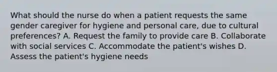 What should the nurse do when a patient requests the same gender caregiver for hygiene and personal care, due to cultural preferences? A. Request the family to provide care B. Collaborate with social services C. Accommodate the patient's wishes D. Assess the patient's hygiene needs