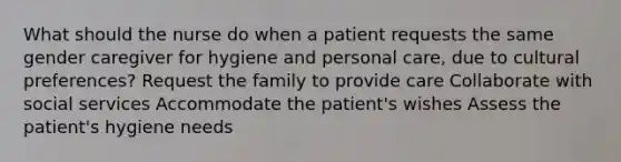 What should the nurse do when a patient requests the same gender caregiver for hygiene and personal care, due to cultural preferences? Request the family to provide care Collaborate with social services Accommodate the patient's wishes Assess the patient's hygiene needs