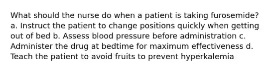 What should the nurse do when a patient is taking furosemide? a. Instruct the patient to change positions quickly when getting out of bed b. Assess blood pressure before administration c. Administer the drug at bedtime for maximum effectiveness d. Teach the patient to avoid fruits to prevent hyperkalemia