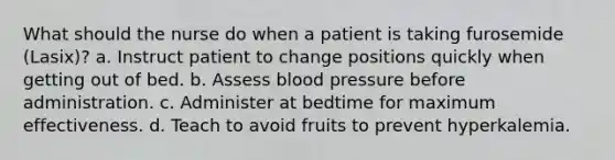 What should the nurse do when a patient is taking furosemide (Lasix)? a. Instruct patient to change positions quickly when getting out of bed. b. Assess blood pressure before administration. c. Administer at bedtime for maximum effectiveness. d. Teach to avoid fruits to prevent hyperkalemia.