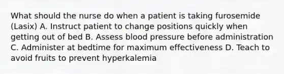 What should the nurse do when a patient is taking furosemide (Lasix) A. Instruct patient to change positions quickly when getting out of bed B. Assess blood pressure before administration C. Administer at bedtime for maximum effectiveness D. Teach to avoid fruits to prevent hyperkalemia