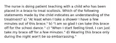 The nurse is doing patient teaching with a child who has been placed in a brace to treat scoliosis. Which of the following statements made by the child indicates an understanding of the treatment? a) "At least when I take a shower I have a few minutes out of this brace." b) "I am so glad I can take this brace off for the school dance." c) "When I start feeling tired, I can just take my brace off for a few minutes." d) Wearing this brace only during the night won't be so embarrassing."