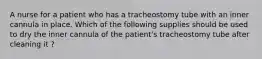 A nurse for a patient who has a tracheostomy tube with an inner cannula in place. Which of the following supplies should be used to dry the inner cannula of the patient's tracheostomy tube after cleaning it ?