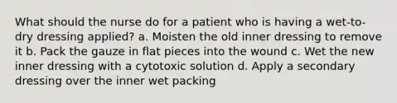 What should the nurse do for a patient who is having a wet-to-dry dressing applied? a. Moisten the old inner dressing to remove it b. Pack the gauze in flat pieces into the wound c. Wet the new inner dressing with a cytotoxic solution d. Apply a secondary dressing over the inner wet packing