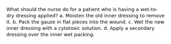 What should the nurse do for a patient who is having a wet-to-dry dressing applied? a. Moisten the old inner dressing to remove it. b. Pack the gauze in flat pieces into the wound. c. Wet the new inner dressing with a cytotoxic solution. d. Apply a secondary dressing over the inner wet packing.