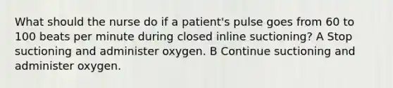 What should the nurse do if a patient's pulse goes from 60 to 100 beats per minute during closed inline suctioning? A Stop suctioning and administer oxygen. B Continue suctioning and administer oxygen.