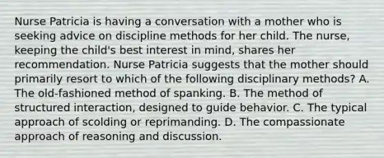 Nurse Patricia is having a conversation with a mother who is seeking advice on discipline methods for her child. The nurse, keeping the child's best interest in mind, shares her recommendation. Nurse Patricia suggests that the mother should primarily resort to which of the following disciplinary methods? A. The old-fashioned method of spanking. B. The method of structured interaction, designed to guide behavior. C. The typical approach of scolding or reprimanding. D. The compassionate approach of reasoning and discussion.