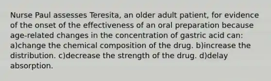 Nurse Paul assesses Teresita, an older adult patient, for evidence of the onset of the effectiveness of an oral preparation because age-related changes in the concentration of gastric acid can: a)change the chemical composition of the drug. b)increase the distribution. c)decrease the strength of the drug. d)delay absorption.