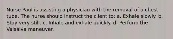 Nurse Paul is assisting a physician with the removal of a chest tube. The nurse should instruct the client to: a. Exhale slowly. b. Stay very still. c. Inhale and exhale quickly. d. Perform the Valsalva maneuver.