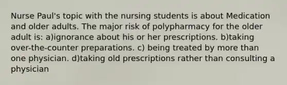 Nurse Paul's topic with the nursing students is about Medication and older adults. The major risk of polypharmacy for the older adult is: a)ignorance about his or her prescriptions. b)taking over-the-counter preparations. c) being treated by more than one physician. d)taking old prescriptions rather than consulting a physician