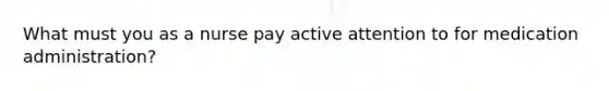 What must you as a nurse pay active attention to for medication administration?