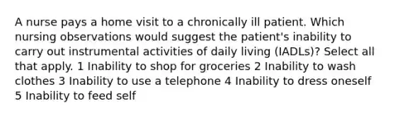 A nurse pays a home visit to a chronically ill patient. Which nursing observations would suggest the patient's inability to carry out instrumental activities of daily living (IADLs)? Select all that apply. 1 Inability to shop for groceries 2 Inability to wash clothes 3 Inability to use a telephone 4 Inability to dress oneself 5 Inability to feed self