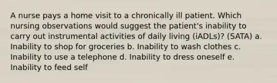 A nurse pays a home visit to a chronically ill patient. Which nursing observations would suggest the patient's inability to carry out instrumental activities of daily living (iADLs)? (SATA) a. Inability to shop for groceries b. Inability to wash clothes c. Inability to use a telephone d. Inability to dress oneself e. Inability to feed self