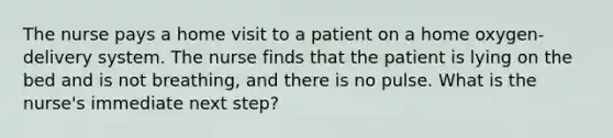 The nurse pays a home visit to a patient on a home oxygen-delivery system. The nurse finds that the patient is lying on the bed and is not breathing, and there is no pulse. What is the nurse's immediate next step?