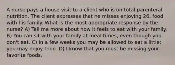 A nurse pays a house visit to a client who is on total parenteral nutrition. The client expresses that he misses enjoying 26. food with his family. What is the most appropriate response by the nurse? A) Tell me more about how it feels to eat with your family. B) You can sit with your family at meal times, even though you don't eat. C) In a few weeks you may be allowed to eat a little; you may enjoy then. D) I know that you must be missing your favorite foods.