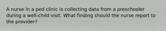 A nurse in a ped clinic is collecting data from a preschooler during a well-child visit. What finding should the nurse report to the provider?