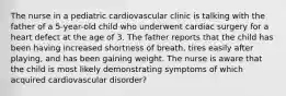 The nurse in a pediatric cardiovascular clinic is talking with the father of a 5-year-old child who underwent cardiac surgery for a heart defect at the age of 3. The father reports that the child has been having increased shortness of breath, tires easily after playing, and has been gaining weight. The nurse is aware that the child is most likely demonstrating symptoms of which acquired cardiovascular disorder?