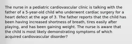 The nurse in a pediatric cardiovascular clinic is talking with the father of a 5-year-old child who underwent cardiac surgery for a heart defect at the age of 3. The father reports that the child has been having increased shortness of breath, tires easily after playing, and has been gaining weight. The nurse is aware that the child is most likely demonstrating symptoms of which acquired cardiovascular disorder?