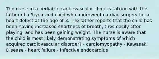 The nurse in a pediatric cardiovascular clinic is talking with the father of a 5-year-old child who underwent cardiac surgery for a heart defect at the age of 3. The father reports that the child has been having increased shortness of breath, tires easily after playing, and has been gaining weight. The nurse is aware that the child is most likely demonstrating symptoms of which acquired cardiovascular disorder? - cardiomyopathy - Kawasaki Disease - heart failure - infective endocarditis