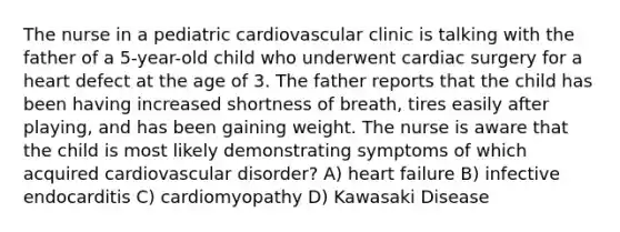 The nurse in a pediatric cardiovascular clinic is talking with the father of a 5-year-old child who underwent cardiac surgery for a heart defect at the age of 3. The father reports that the child has been having increased shortness of breath, tires easily after playing, and has been gaining weight. The nurse is aware that the child is most likely demonstrating symptoms of which acquired cardiovascular disorder? A) heart failure B) infective endocarditis C) cardiomyopathy D) Kawasaki Disease