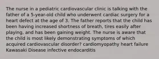 The nurse in a pediatric cardiovascular clinic is talking with the father of a 5-year-old child who underwent cardiac surgery for a heart defect at the age of 3. The father reports that the child has been having increased shortness of breath, tires easily after playing, and has been gaining weight. The nurse is aware that the child is most likely demonstrating symptoms of which acquired cardiovascular disorder? cardiomyopathy heart failure Kawasaki Disease infective endocarditis