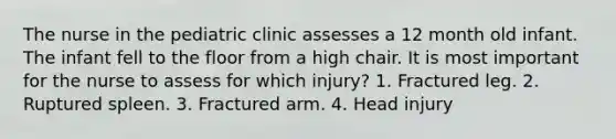 The nurse in the pediatric clinic assesses a 12 month old infant. The infant fell to the floor from a high chair. It is most important for the nurse to assess for which injury? 1. Fractured leg. 2. Ruptured spleen. 3. Fractured arm. 4. Head injury