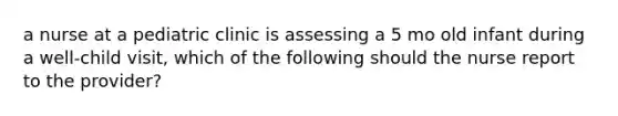 a nurse at a pediatric clinic is assessing a 5 mo old infant during a well-child visit, which of the following should the nurse report to the provider?