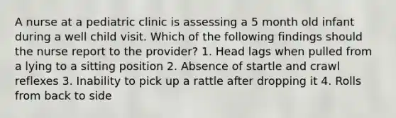 A nurse at a pediatric clinic is assessing a 5 month old infant during a well child visit. Which of the following findings should the nurse report to the provider? 1. Head lags when pulled from a lying to a sitting position 2. Absence of startle and crawl reflexes 3. Inability to pick up a rattle after dropping it 4. Rolls from back to side