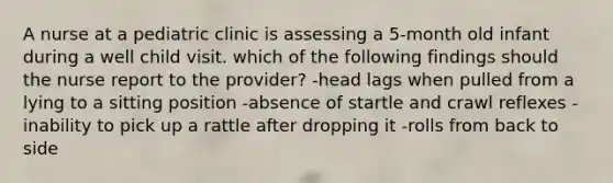 A nurse at a pediatric clinic is assessing a 5-month old infant during a well child visit. which of the following findings should the nurse report to the provider? -head lags when pulled from a lying to a sitting position -absence of startle and crawl reflexes -inability to pick up a rattle after dropping it -rolls from back to side