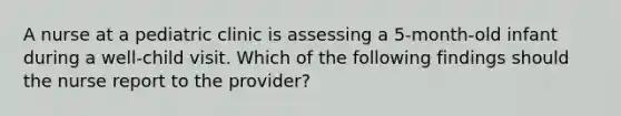 A nurse at a pediatric clinic is assessing a 5-month-old infant during a well-child visit. Which of the following findings should the nurse report to the provider?