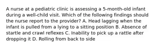 A nurse at a pediatric clinic is assessing a 5-month-old infant during a well-child visit. Which of the following findings should the nurse report to the provider? A. Head lagging when the infant is pulled from a lying to a sitting position B. Absence of startle and crawl reflexes C. Inability to pick up a rattle after dropping it D. Rolling from back to side