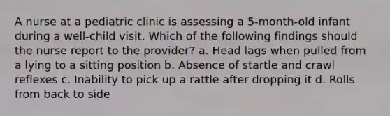 A nurse at a pediatric clinic is assessing a 5-month-old infant during a well-child visit. Which of the following findings should the nurse report to the provider? a. Head lags when pulled from a lying to a sitting position b. Absence of startle and crawl reflexes c. Inability to pick up a rattle after dropping it d. Rolls from back to side