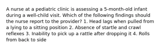 A nurse at a pediatric clinic is assessing a 5-month-old infant during a well-child visit. Which of the following findings should the nurse report to the provider? 1. Head lags when pulled from a lying to a sitting position 2. Absence of startle and crawl reflexes 3. Inability to pick up a rattle after dropping it 4. Rolls from back to side