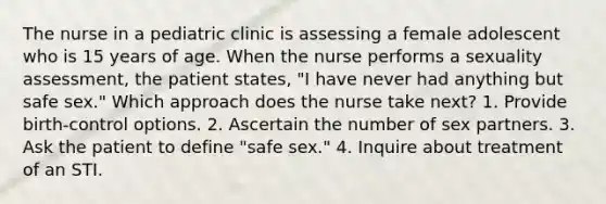 The nurse in a pediatric clinic is assessing a female adolescent who is 15 years of age. When the nurse performs a sexuality assessment, the patient states, "I have never had anything but safe sex." Which approach does the nurse take next? 1. Provide birth-control options. 2. Ascertain the number of sex partners. 3. Ask the patient to define "safe sex." 4. Inquire about treatment of an STI.