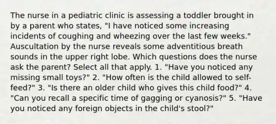 The nurse in a pediatric clinic is assessing a toddler brought in by a parent who states, "I have noticed some increasing incidents of coughing and wheezing over the last few weeks." Auscultation by the nurse reveals some adventitious breath sounds in the upper right lobe. Which questions does the nurse ask the parent? Select all that apply. 1. "Have you noticed any missing small toys?" 2. "How often is the child allowed to self-feed?" 3. "Is there an older child who gives this child food?" 4. "Can you recall a specific time of gagging or cyanosis?" 5. "Have you noticed any foreign objects in the child's stool?"