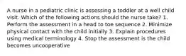 A nurse in a pediatric clinic is assessing a toddler at a well child visit. Which of the following actions should the nurse take? 1. Perform the assessment in a head to toe sequence 2. Minimize physical contact with the child initially 3. Explain procedures using medical terminology 4. Stop the assessment is the child becomes uncooperative